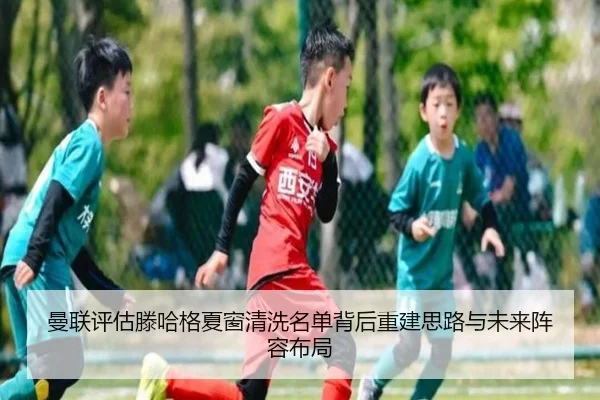 曼联评估滕哈格夏窗清洗名单背后重建思路与未来阵容布局