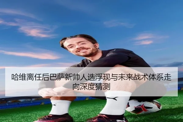 哈维离任后巴萨新帅人选浮现与未来战术体系走向深度猜测