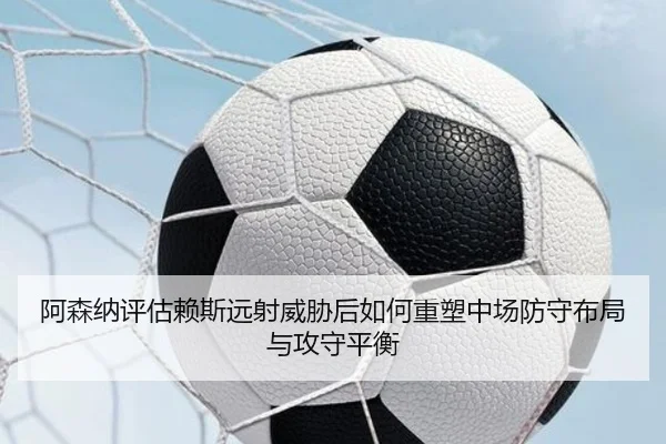 阿森纳评估赖斯远射威胁后如何重塑中场防守布局与攻守平衡