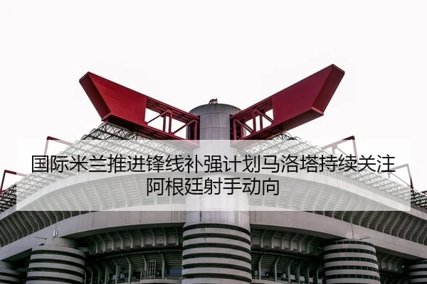 国际米兰推进锋线补强计划马洛塔持续关注阿根廷射手动向
